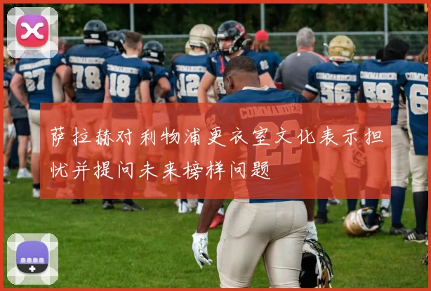 萨拉赫对利物浦更衣室文化表示担忧并提问未来榜样问题