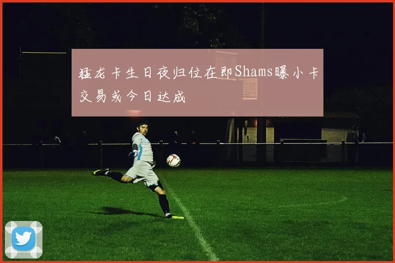 猛龙卡生日夜归位在即Shams曝小卡交易或今日达成