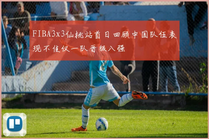 FIBA3x3仙桃站首日回顾中国队伍表现不佳仅一队晋级八强