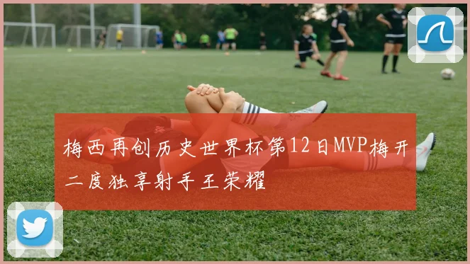 梅西再创历史世界杯第12日MVP梅开二度独享射手王荣耀