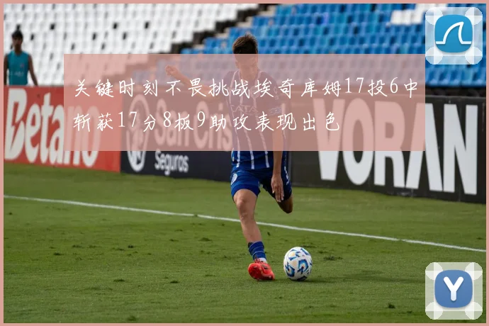 关键时刻不畏挑战埃奇库姆17投6中斩获17分8板9助攻表现出色