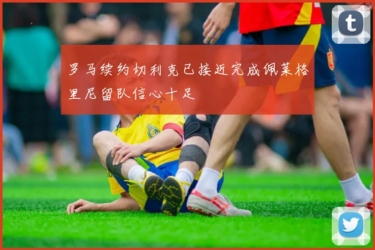 罗马续约切利克已接近完成佩莱格里尼留队信心十足