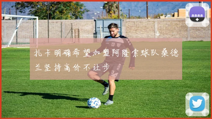 扎卡明确希望加盟阿隆索球队桑德兰坚持高价不让步