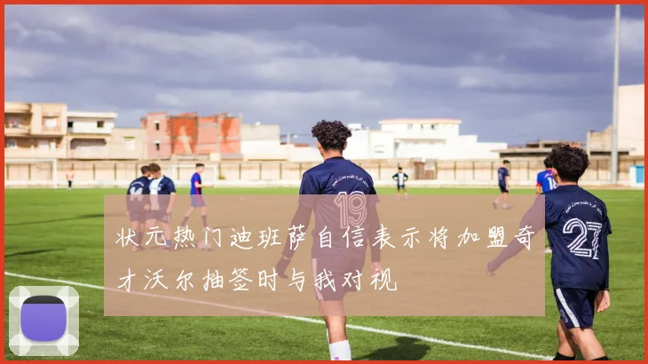 状元热门迪班萨自信表示将加盟奇才沃尔抽签时与我对视
