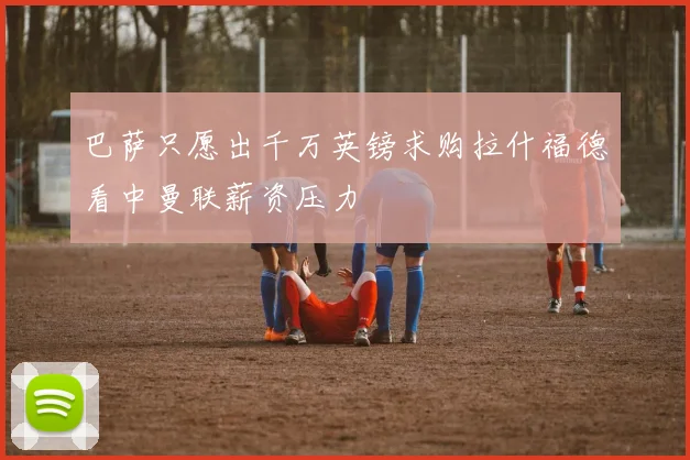 巴萨只愿出千万英镑求购拉什福德看中曼联薪资压力