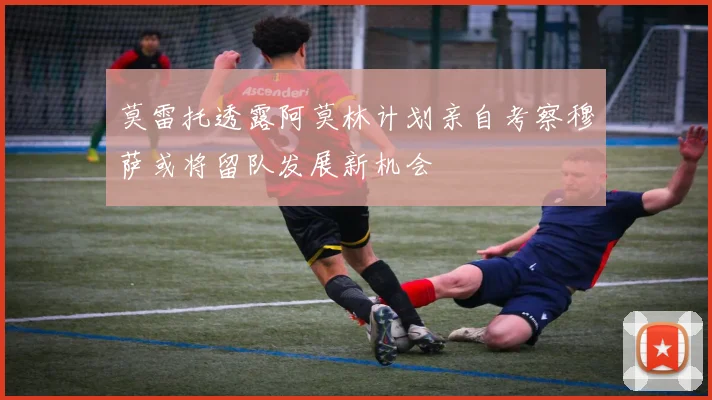 莫雷托透露阿莫林计划亲自考察穆萨或将留队发展新机会