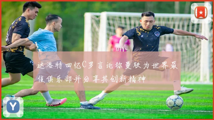 达洛特回忆C罗言论称曼联为世界最佳俱乐部并分享其创新精神
