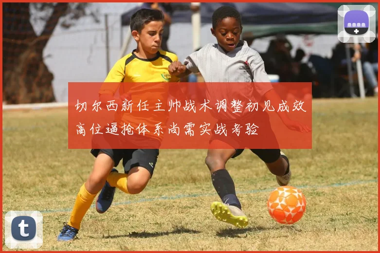 切尔西新任主帅战术调整初见成效高位逼抢体系尚需实战考验