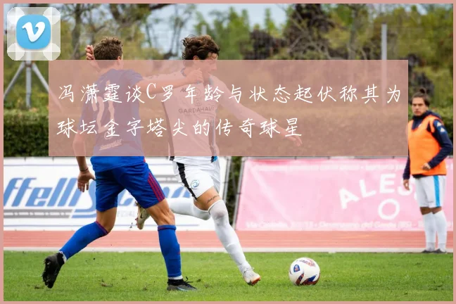 冯潇霆谈C罗年龄与状态起伏称其为球坛金字塔尖的传奇球星