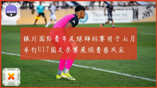 银川国际青年足球锦标赛将于七月举行U17国足参赛展现青春风采