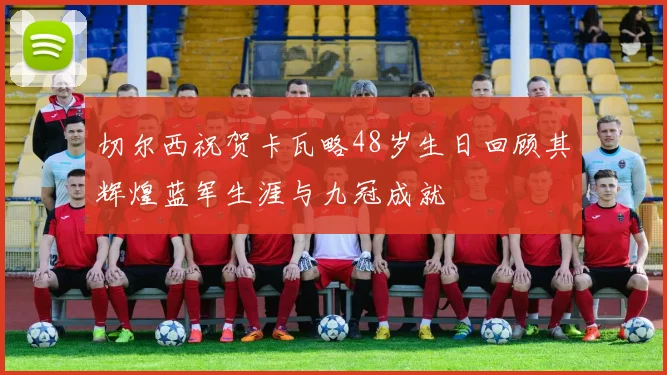 切尔西祝贺卡瓦略48岁生日回顾其辉煌蓝军生涯与九冠成就