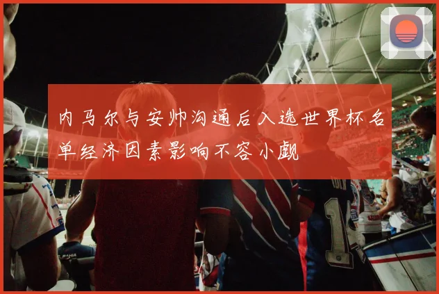 内马尔与安帅沟通后入选世界杯名单经济因素影响不容小觑