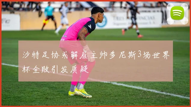 沙特足协或解雇主帅多尼斯3场世界杯全败引发质疑