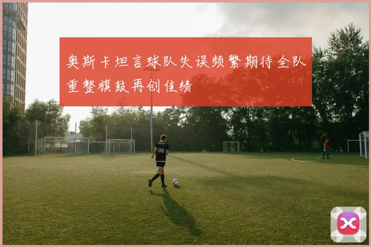 奥斯卡坦言球队失误频繁期待全队重整旗鼓再创佳绩