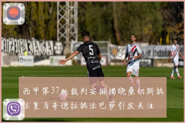西甲第37轮裁判安排揭晓桑切斯执法皇马夸德拉执法巴萨引发关注