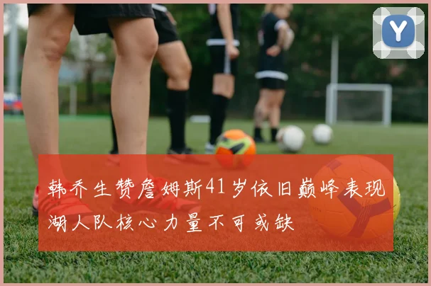 韩乔生赞詹姆斯41岁依旧巅峰表现湖人队核心力量不可或缺