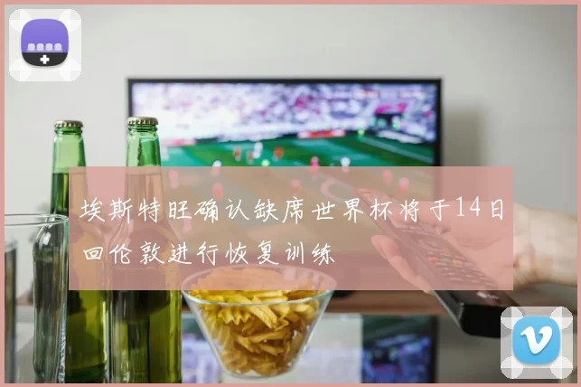 埃斯特旺确认缺席世界杯将于14日回伦敦进行恢复训练