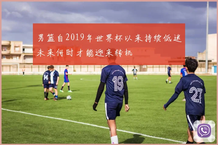 男篮自2019年世界杯以来持续低迷未来何时才能迎来转机