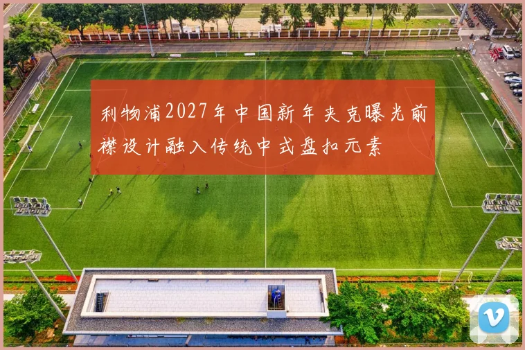 利物浦2027年中国新年夹克曝光前襟设计融入传统中式盘扣元素