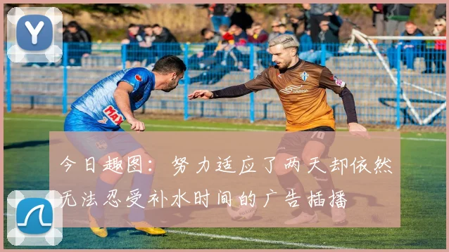 今日趣图：努力适应了两天却依然无法忍受补水时间的广告插播