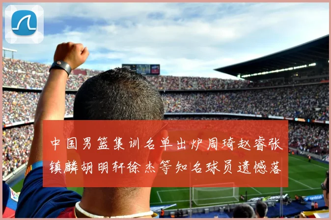 中国男篮集训名单出炉周琦赵睿张镇麟胡明轩徐杰等知名球员遗憾落选