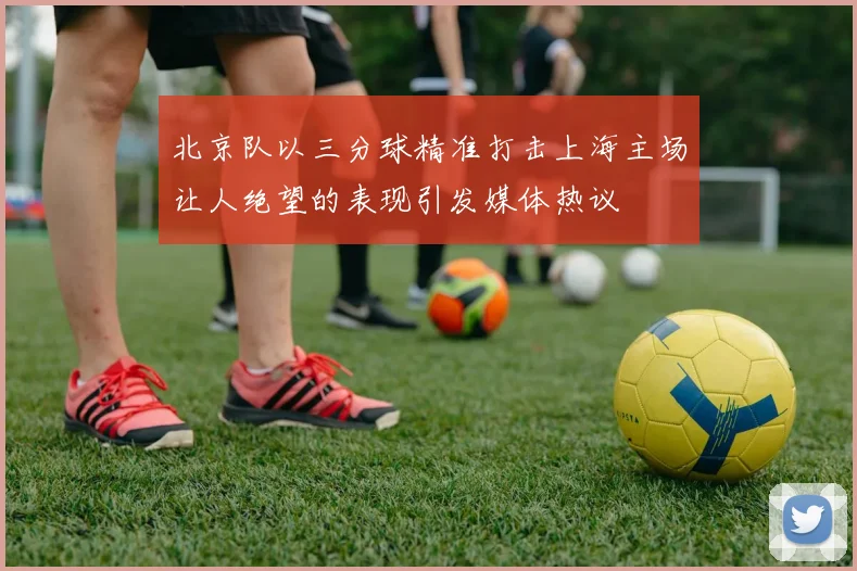 北京队以三分球精准打击上海主场让人绝望的表现引发媒体热议