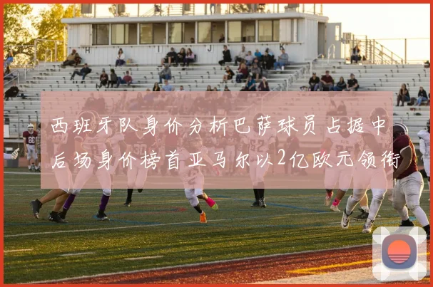 西班牙队身价分析巴萨球员占据中后场身价榜首亚马尔以2亿欧元领衔