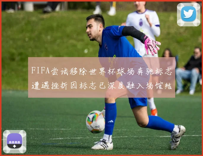 FIFA尝试移除世界杯球场奔驰标志遭遇挫折因标志已深度融入场馆结构